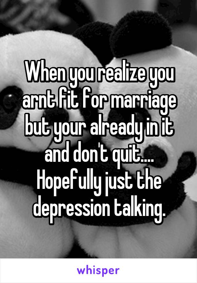 When you realize you arnt fit for marriage but your already in it and don't quit.... Hopefully just the depression talking.