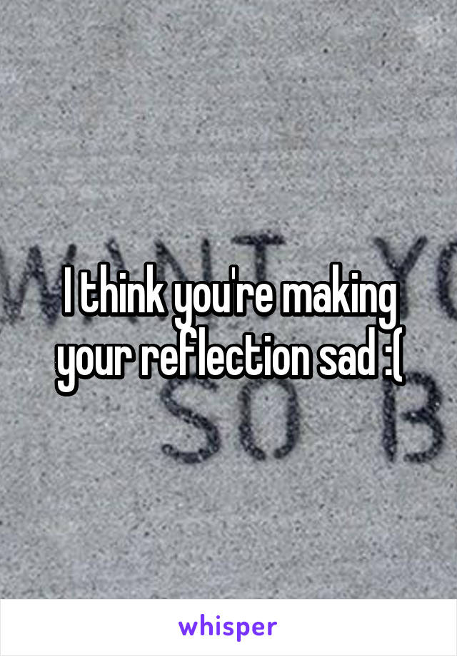 I think you're making your reflection sad :(