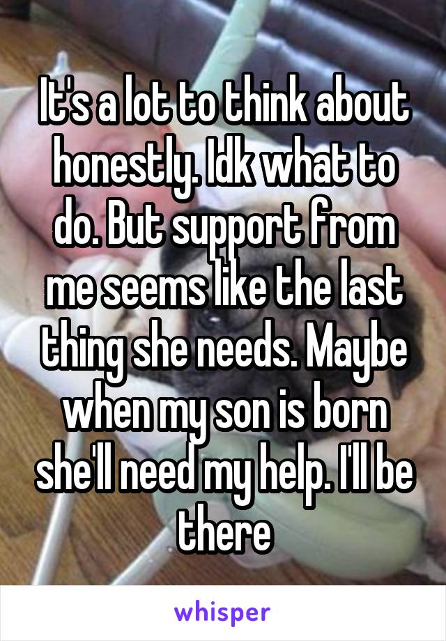 It's a lot to think about honestly. Idk what to do. But support from me seems like the last thing she needs. Maybe when my son is born she'll need my help. I'll be there