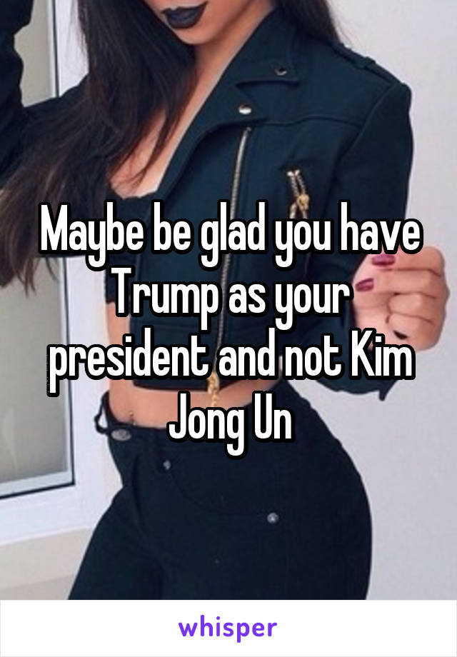 Maybe be glad you have Trump as your president and not Kim Jong Un