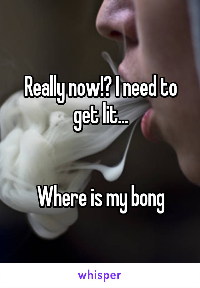 Really now!? I need to get lit...


Where is my bong