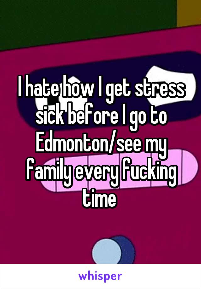 I hate how I get stress sick before I go to Edmonton/see my family every fucking time 