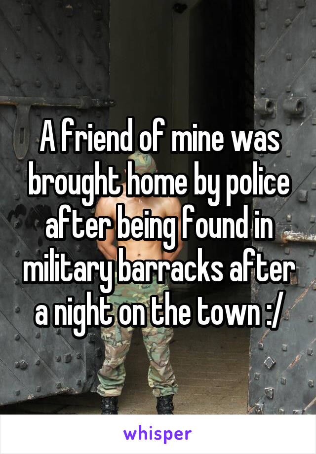 A friend of mine was brought home by police after being found in military barracks after a night on the town :/