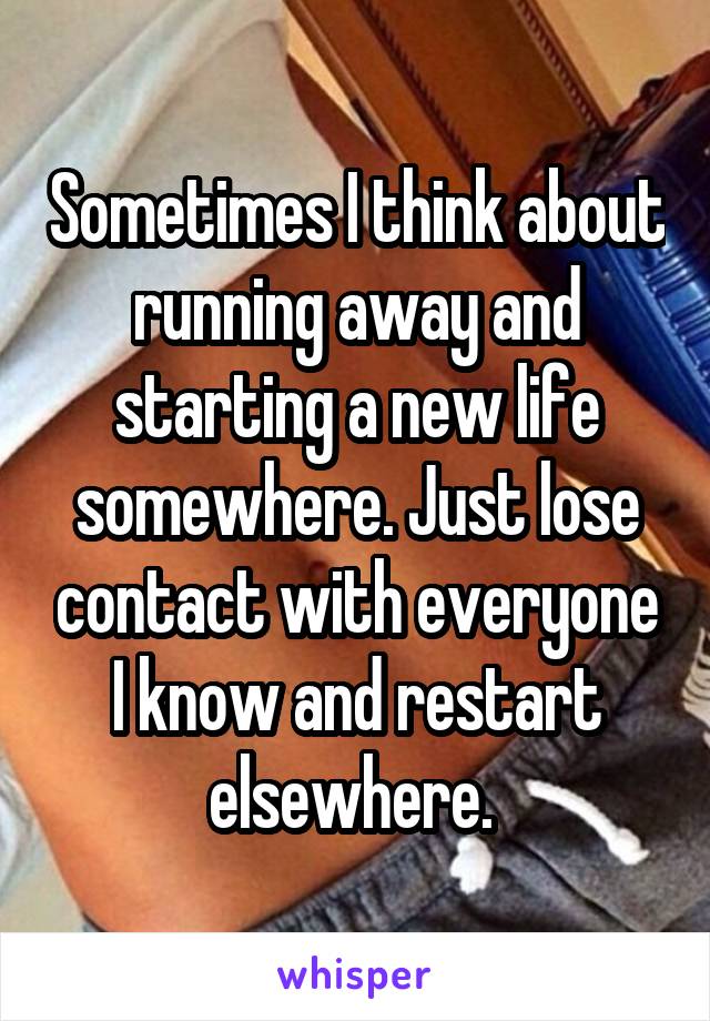 Sometimes I think about running away and starting a new life somewhere. Just lose contact with everyone I know and restart elsewhere. 