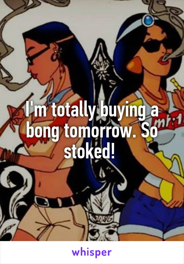 I'm totally buying a bong tomorrow. So stoked! 