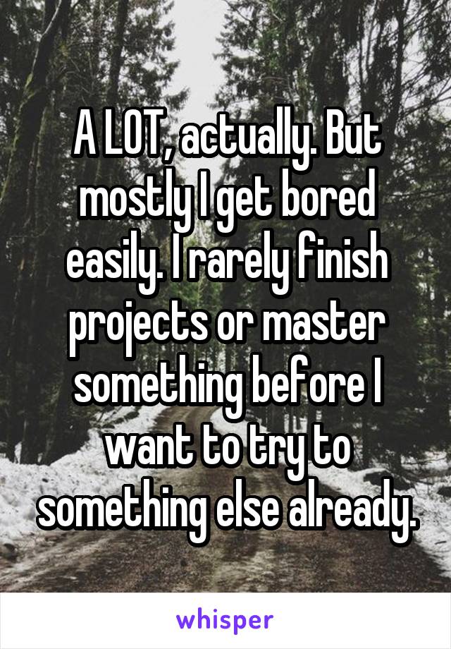 A LOT, actually. But mostly I get bored easily. I rarely finish projects or master something before I want to try to something else already.