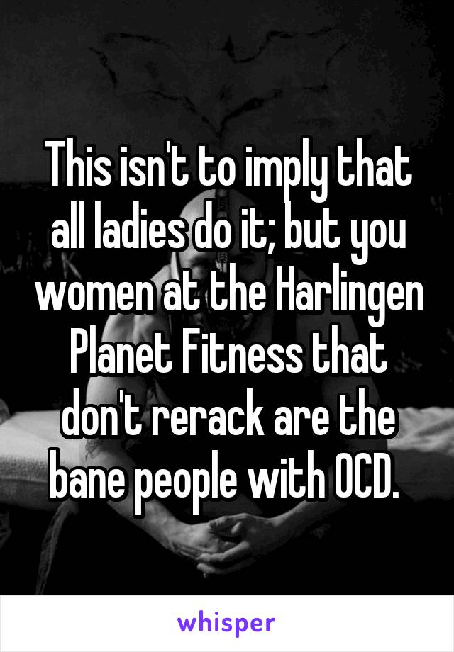 This isn't to imply that all ladies do it; but you women at the Harlingen Planet Fitness that don't rerack are the bane people with OCD. 