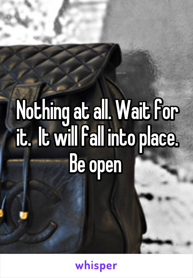 Nothing at all. Wait for it.  It will fall into place. Be open 