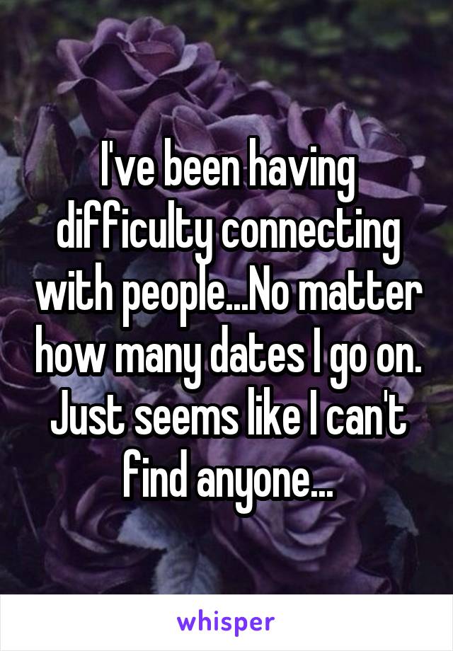 I've been having difficulty connecting with people...No matter how many dates I go on. Just seems like I can't find anyone...