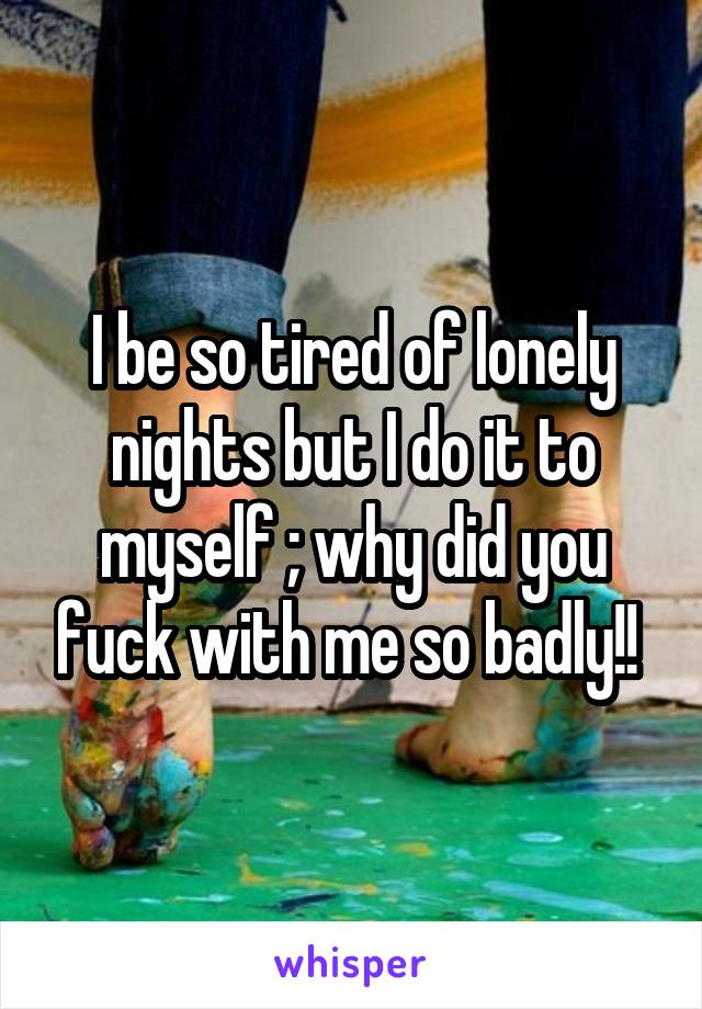 I be so tired of lonely nights but I do it to myself ; why did you fuck with me so badly!! 