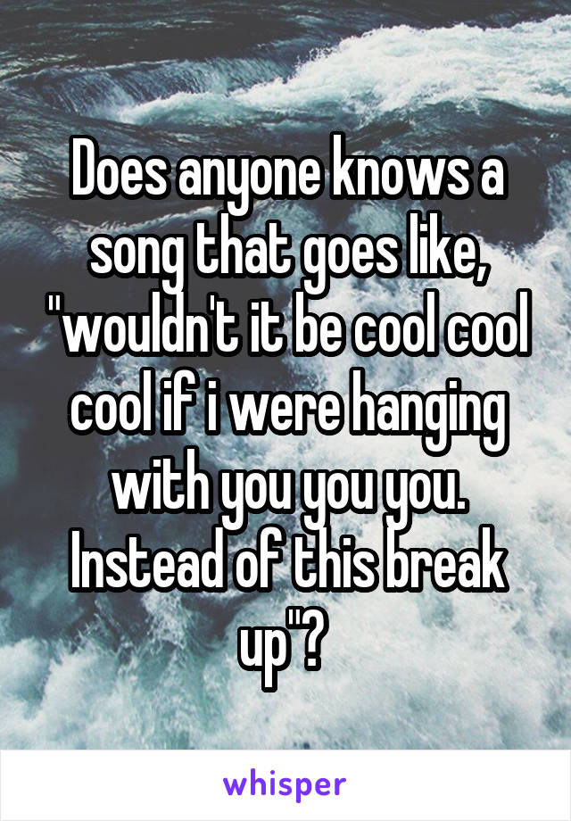 Does anyone knows a song that goes like, "wouldn't it be cool cool cool if i were hanging with you you you. Instead of this break up"? 