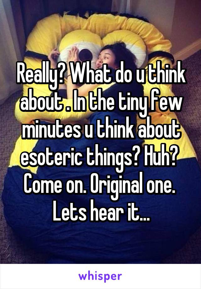 Really? What do u think about . In the tiny few minutes u think about esoteric things? Huh? 
Come on. Original one. 
Lets hear it...