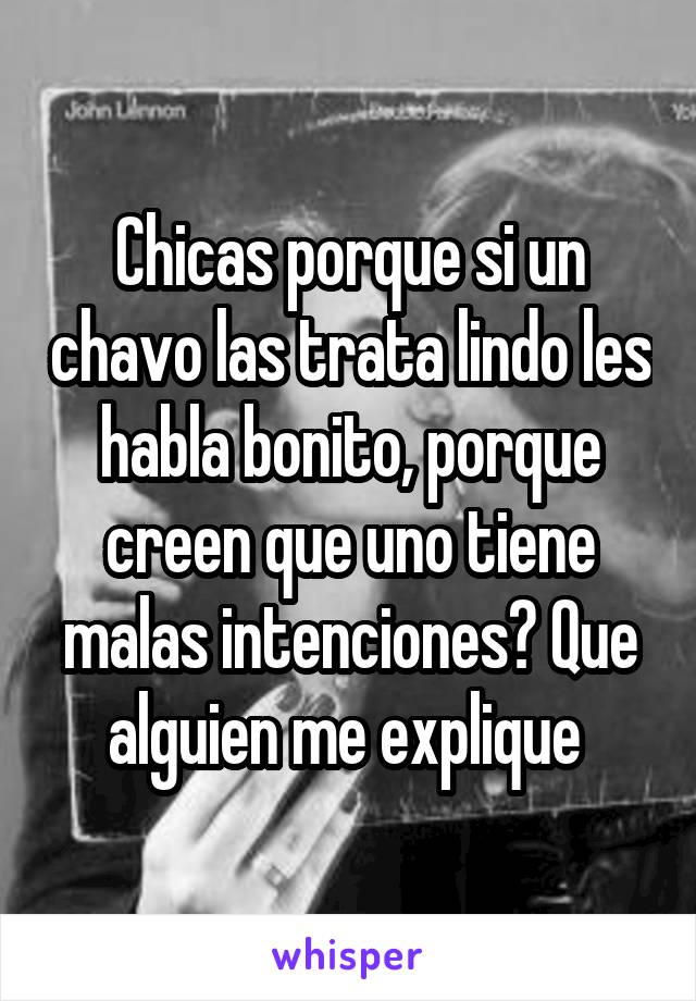 Chicas porque si un chavo las trata lindo les habla bonito, porque creen que uno tiene malas intenciones? Que alguien me explique 