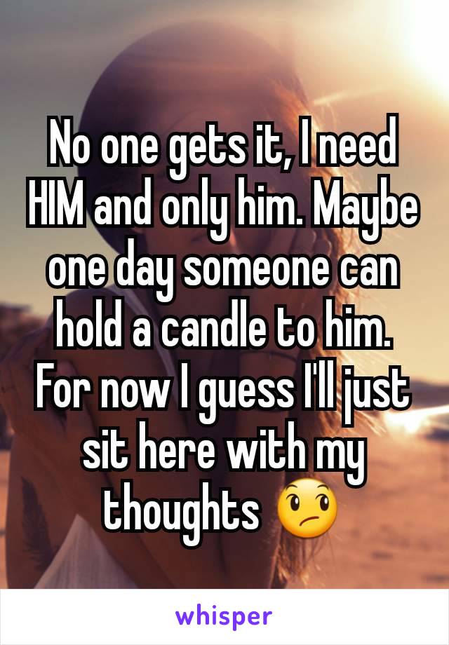 No one gets it, I need HIM and only him. Maybe one day someone can hold a candle to him. For now I guess I'll just sit here with my thoughts 😞