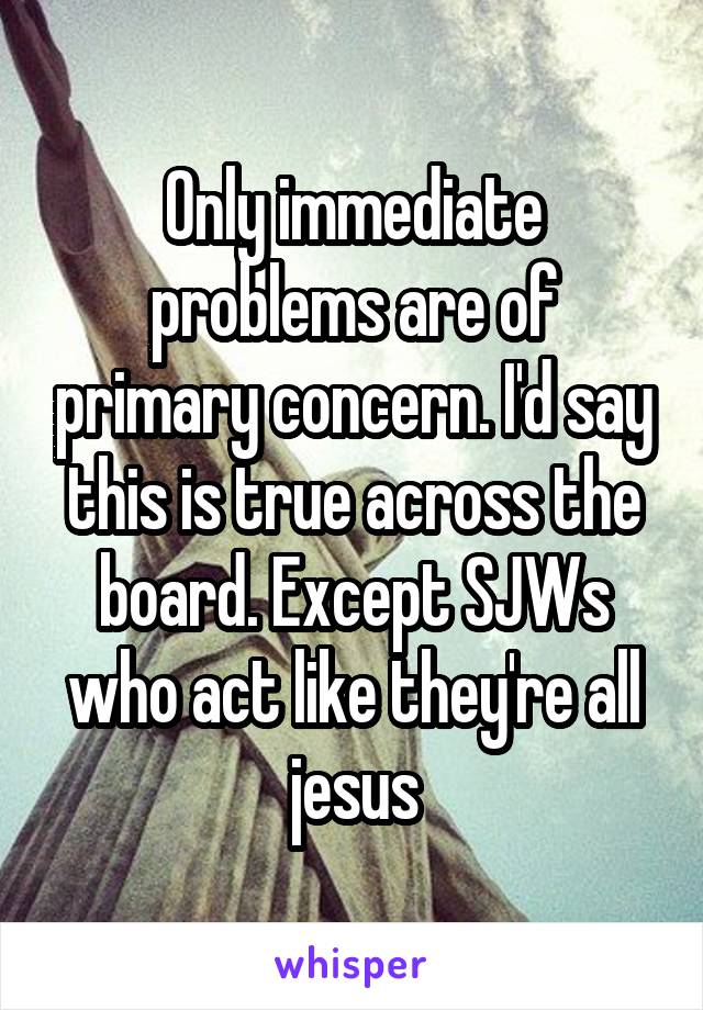 Only immediate problems are of primary concern. I'd say this is true across the board. Except SJWs who act like they're all jesus