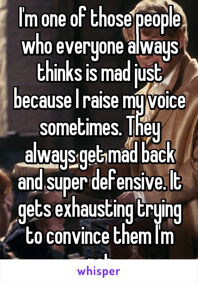 I'm one of those people who everyone always thinks is mad just because I raise my voice sometimes. They always get mad back and super defensive. It gets exhausting trying to convince them I'm not