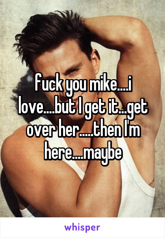 fuck you mike....i love....but I get it...get over her.....then I'm here....maybe