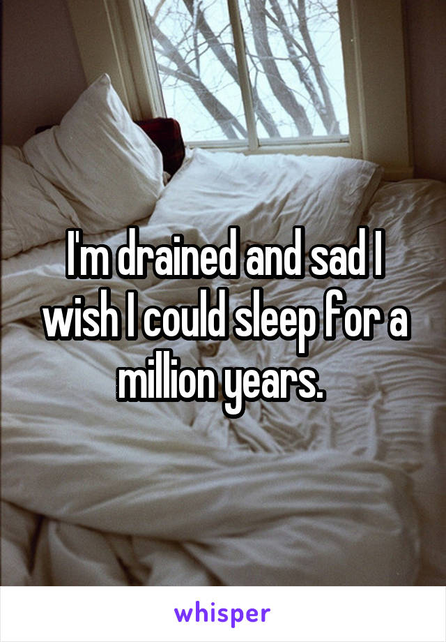 I'm drained and sad I wish I could sleep for a million years. 