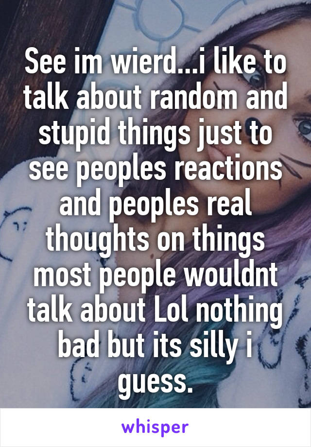 See im wierd...i like to talk about random and stupid things just to see peoples reactions and peoples real thoughts on things most people wouldnt talk about Lol nothing bad but its silly i guess.