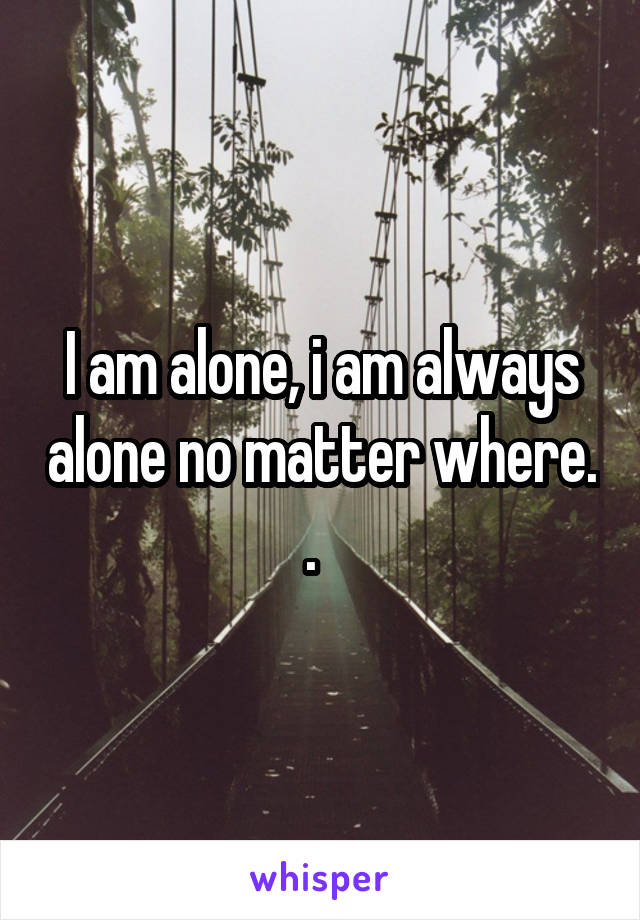 I am alone, i am always alone no matter where. .  