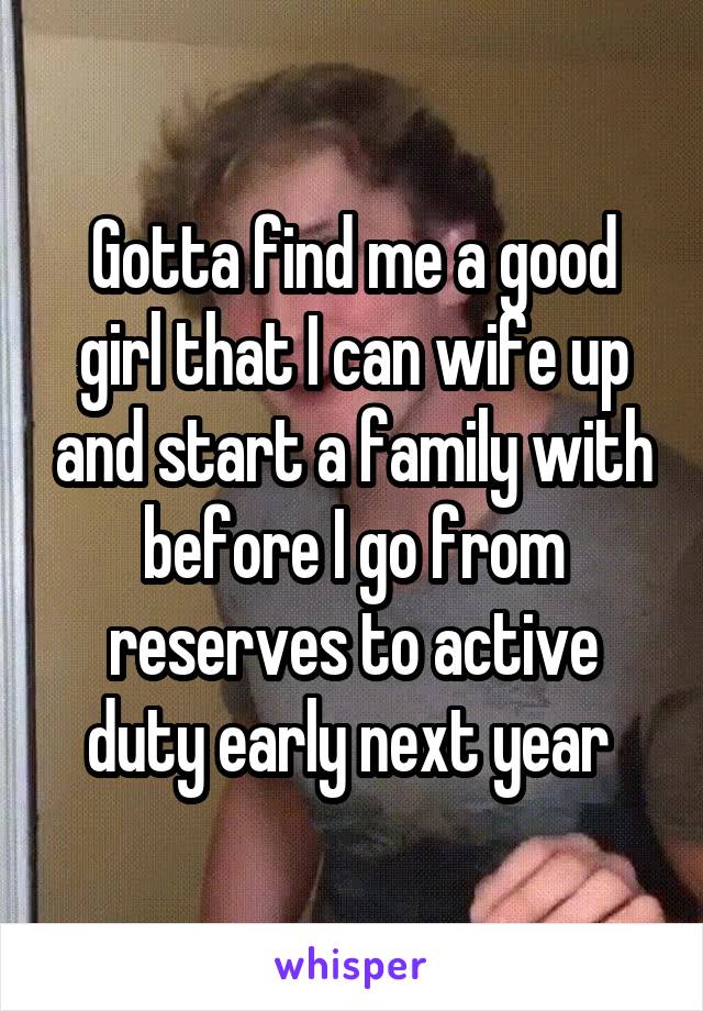 Gotta find me a good girl that I can wife up and start a family with before I go from reserves to active duty early next year 