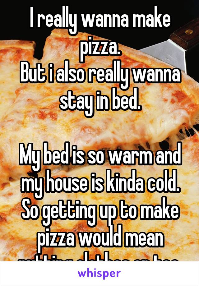 I really wanna make pizza.
But i also really wanna stay in bed.

My bed is so warm and my house is kinda cold. So getting up to make pizza would mean putting clothes on too.