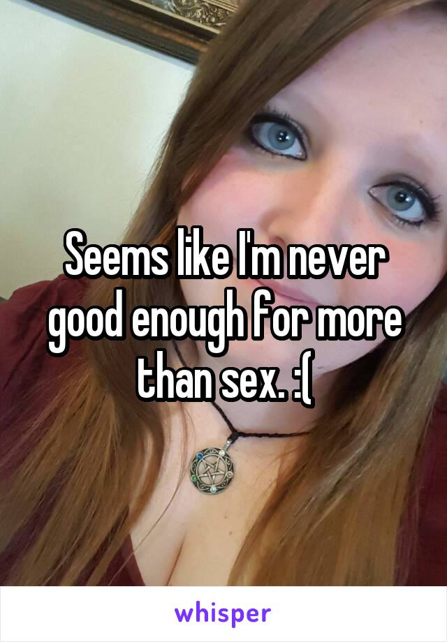 Seems like I'm never good enough for more than sex. :(