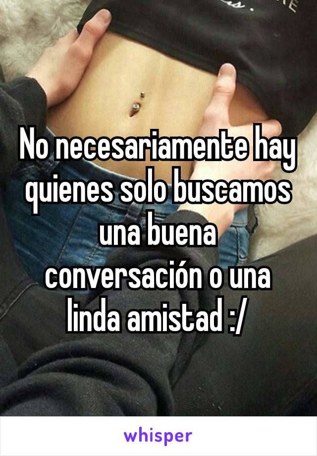 No necesariamente hay quienes solo buscamos una buena conversación o una linda amistad :/