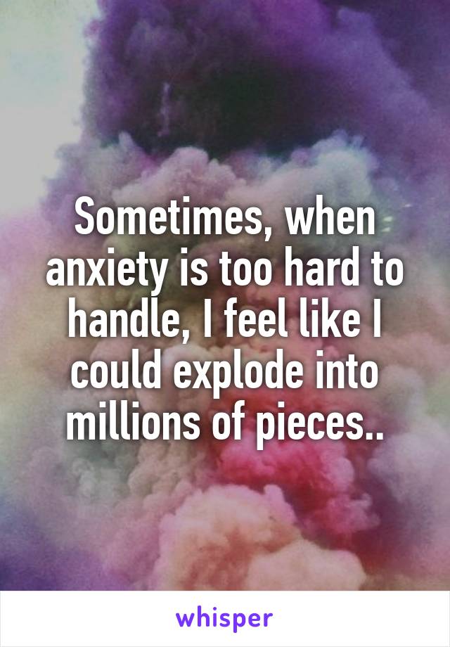 Sometimes, when anxiety is too hard to handle, I feel like I could explode into millions of pieces..