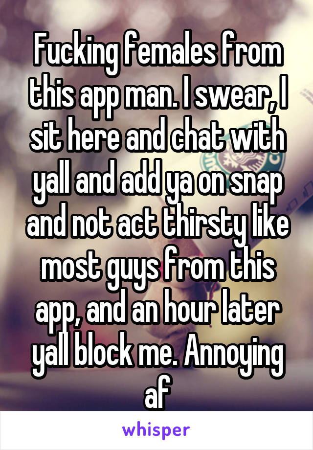 Fucking females from this app man. I swear, I sit here and chat with yall and add ya on snap and not act thirsty like most guys from this app, and an hour later yall block me. Annoying af