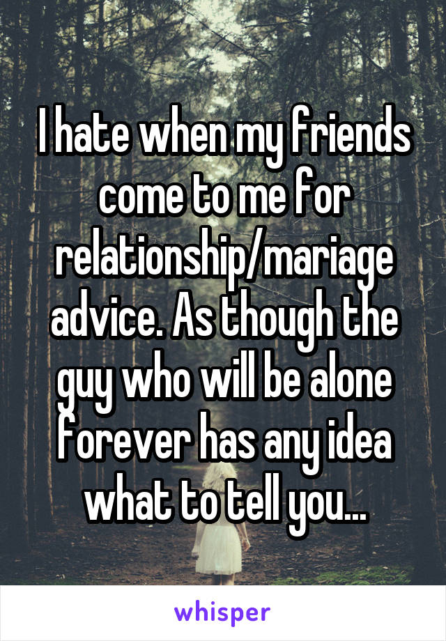 I hate when my friends come to me for relationship/mariage advice. As though the guy who will be alone forever has any idea what to tell you...