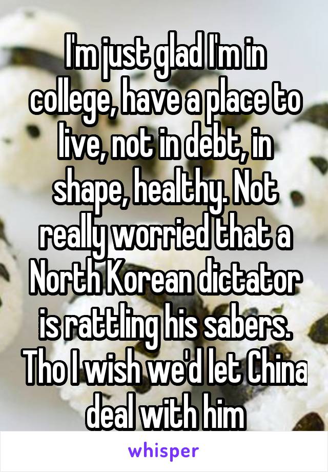 I'm just glad I'm in college, have a place to live, not in debt, in shape, healthy. Not really worried that a North Korean dictator is rattling his sabers. Tho I wish we'd let China deal with him