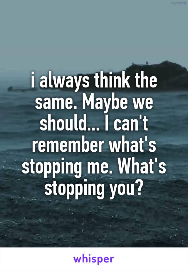 i always think the same. Maybe we should... I can't remember what's stopping me. What's stopping you?