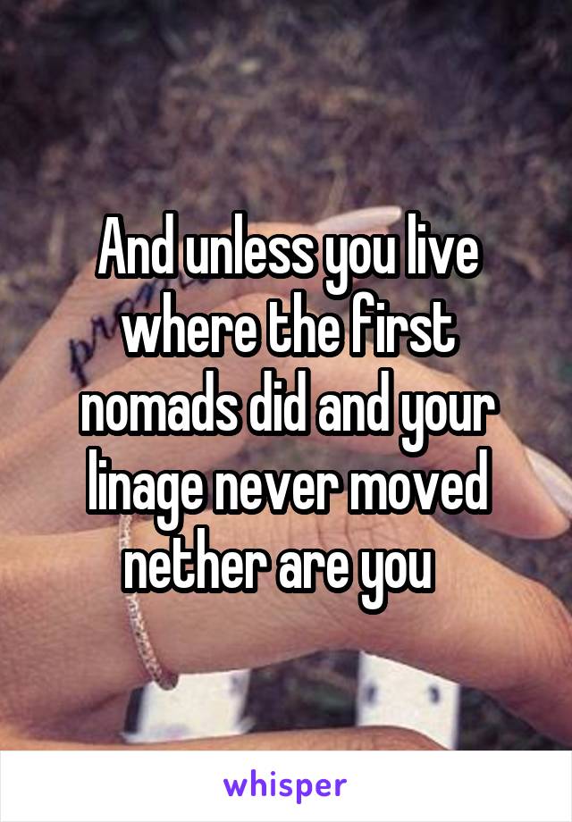 And unless you live where the first nomads did and your linage never moved nether are you  