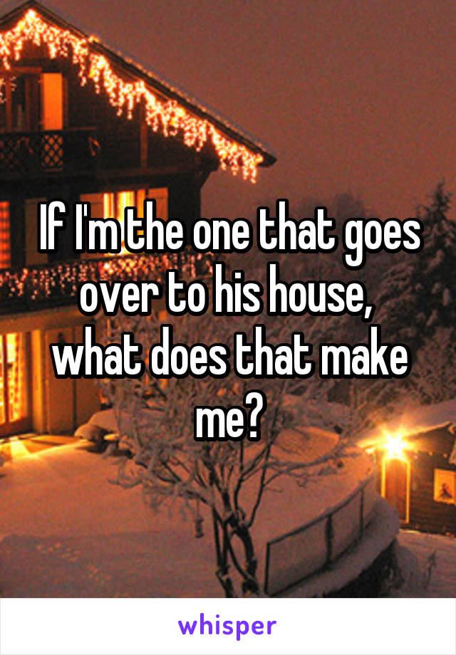 If I'm the one that goes over to his house,  what does that make me?