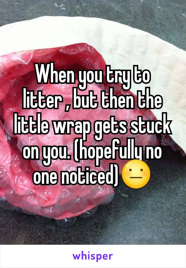 When you try to litter , but then the little wrap gets stuck on you. (hopefully no one noticed)😐