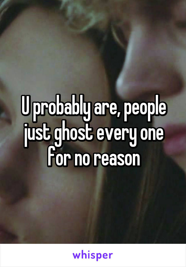 U probably are, people just ghost every one for no reason