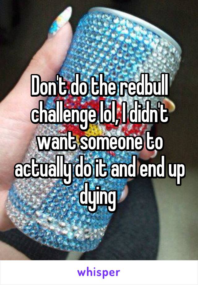 Don't do the redbull challenge lol, I didn't want someone to actually do it and end up dying 