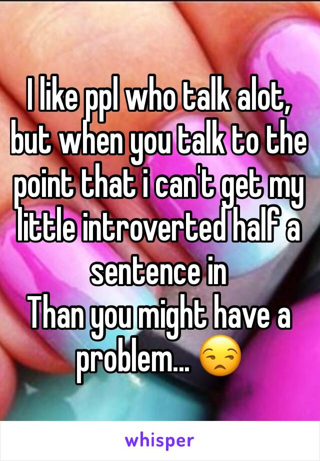 I like ppl who talk alot, but when you talk to the point that i can't get my little introverted half a sentence in
Than you might have a problem... 😒