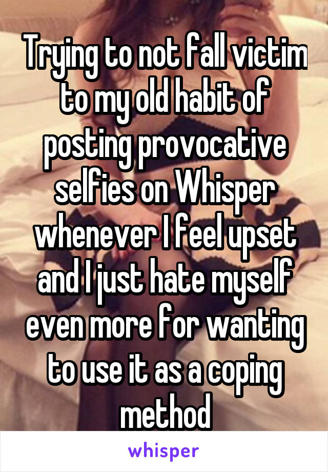 Trying to not fall victim to my old habit of posting provocative selfies on Whisper whenever I feel upset and I just hate myself even more for wanting to use it as a coping method