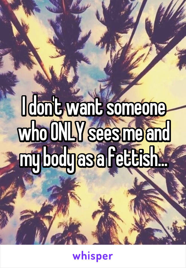 I don't want someone who ONLY sees me and my body as a fettish...