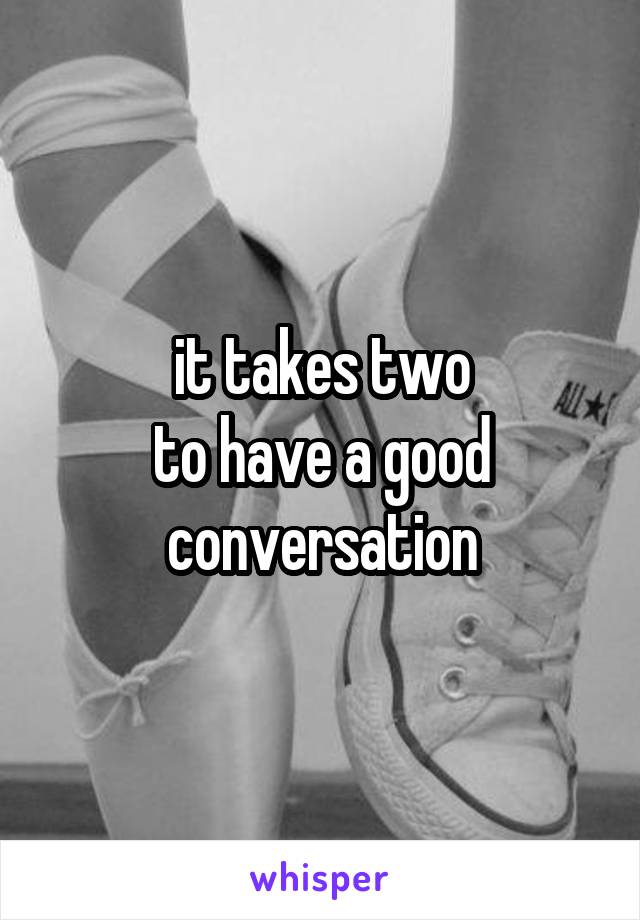 it takes two
to have a good
conversation