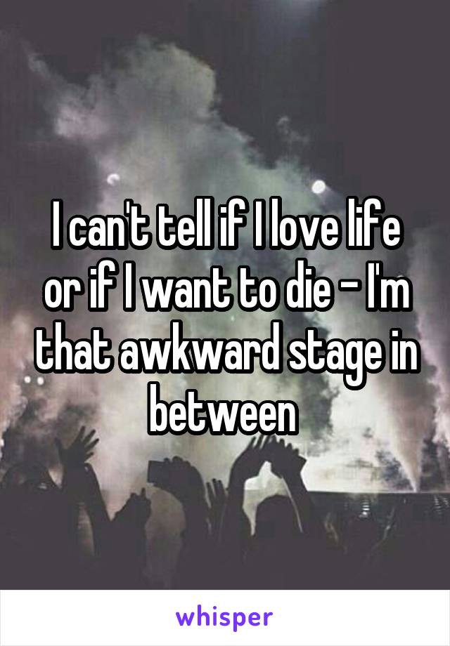 I can't tell if I love life or if I want to die - I'm that awkward stage in between 