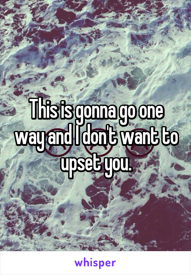 This is gonna go one way and I don't want to upset you.