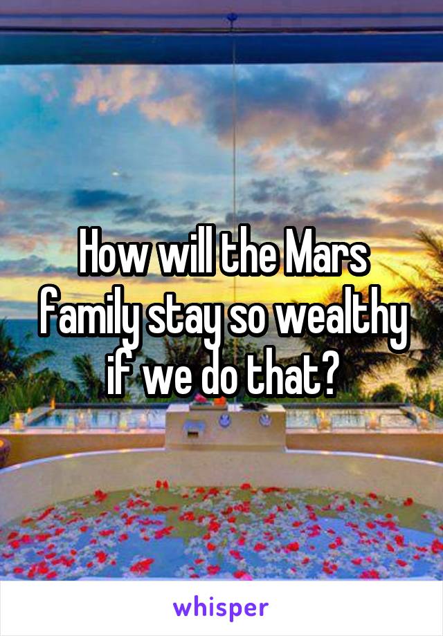 How will the Mars family stay so wealthy if we do that?