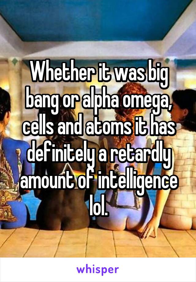 Whether it was big bang or alpha omega, cells and atoms it has definitely a retardly amount of intelligence lol.