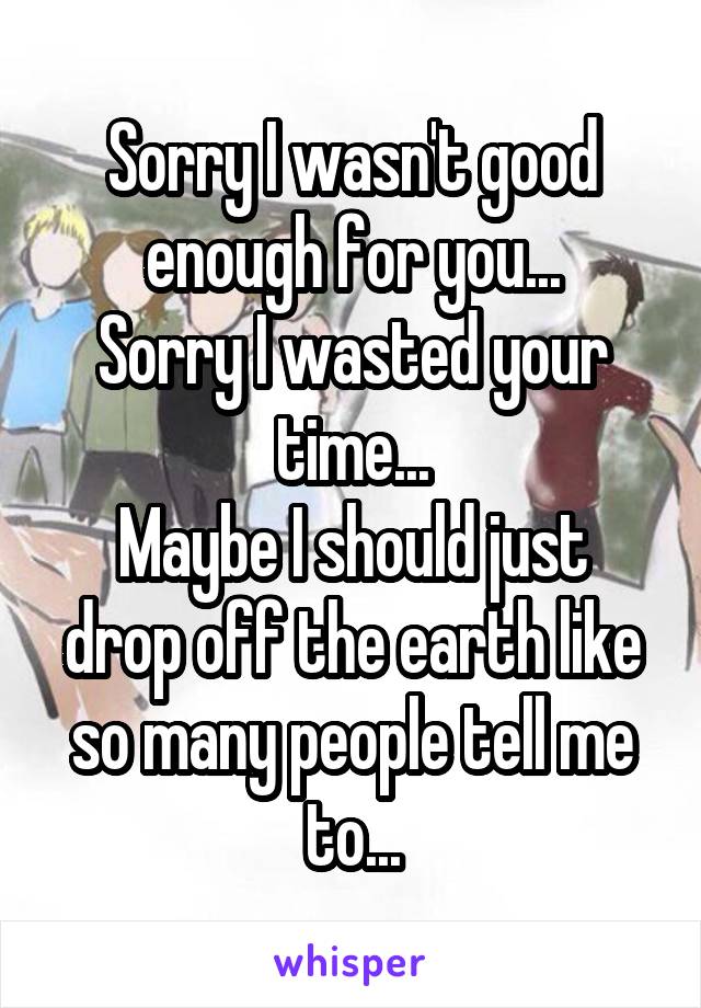 Sorry I wasn't good enough for you...
Sorry I wasted your time...
Maybe I should just drop off the earth like so many people tell me to...