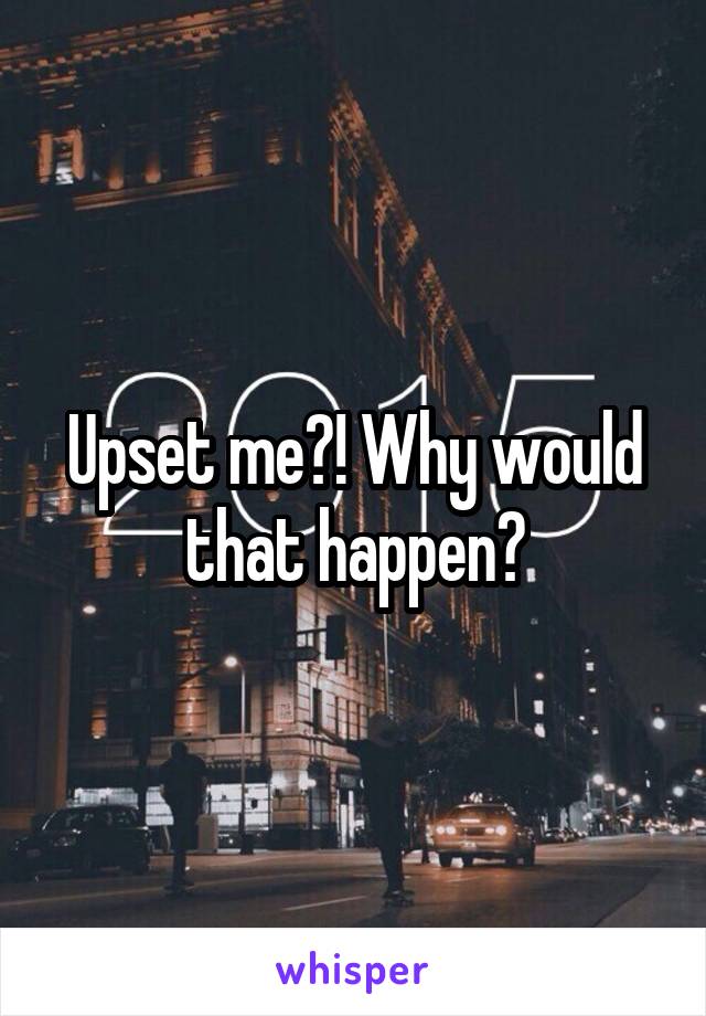 Upset me?! Why would that happen?