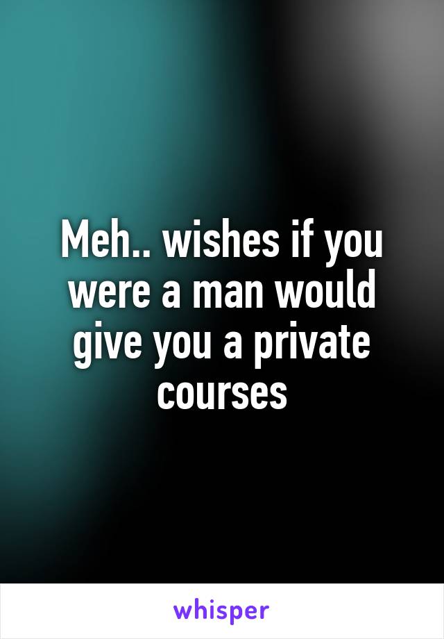 Meh.. wishes if you were a man would give you a private courses