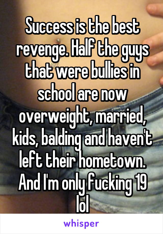 Success is the best revenge. Half the guys that were bullies in school are now overweight, married, kids, balding and haven't left their hometown. And I'm only fucking 19 lol